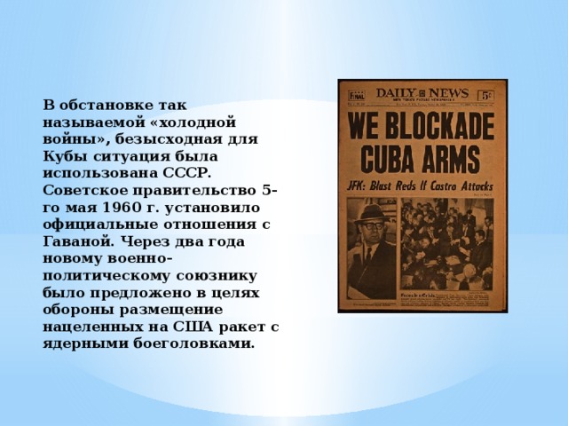 В обстановке так называемой «холодной войны», безысходная для Кубы ситуация была использована СССР. Советское правительство 5-го мая 1960 г. установило официальные отношения с Гаваной. Через два года новому военно-политическому союзнику было предложено в целях обороны размещение нацеленных на США ракет с ядерными боеголовками.