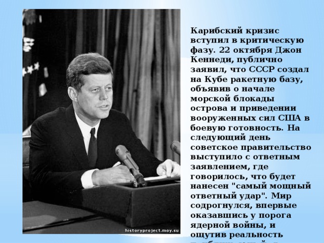 Карибский кризис вступил в критическую фазу. 22 октября Джон Кеннеди, публично заявил, что СССР создал на Кубе ракетную базу, объявив о начале морской блокады острова и приведении вооруженных сил США в боевую готовность. На следующий день советское правительство выступило с ответным заявлением, где говорилось, что будет нанесен 