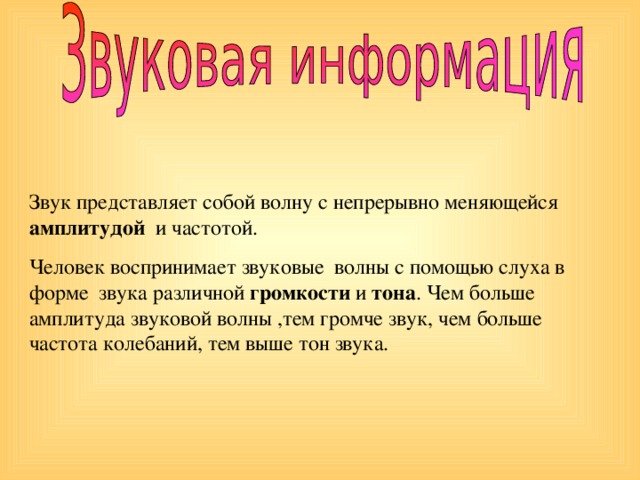 Звук представляет собой волну с непрерывно меняющейся амплитудой и частотой. Человек воспринимает звуковые волны с помощью слуха в форме звука различной громкости и тона . Чем больше амплитуда звуковой волны ,тем громче звук, чем больше частота колебаний, тем выше тон звука.