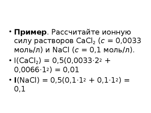 Пример . Рассчитайте ионную силу растворов CaCl 2 ( c  = 0,0033 моль/л) и NaCl ( c = 0,1 моль/л). I(CaCl 2 ) = 0,5(0,0033·2 2 + 0,0066·1 2 ) = 0,01 I (NaCl) = 0,5(0,1·1 2 + 0,1·1 2 ) = 0,1