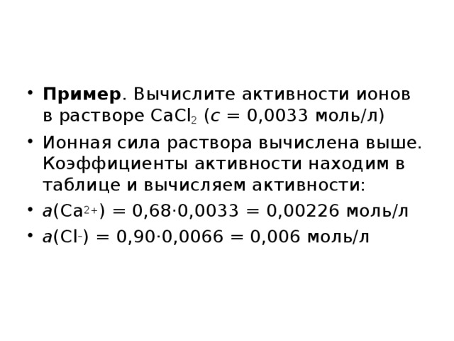 Пример . Вычислите активности ионов в растворе CaCl 2 ( c  = 0,0033 моль/л) Ионная сила раствора вычислена выше. Коэффициенты активности находим в таблице и вычисляем активности: a (Ca 2+ ) = 0,68·0,0033 = 0,00226 моль / л a ( Cl – ) = 0,90·0,0066 = 0,006 моль/л