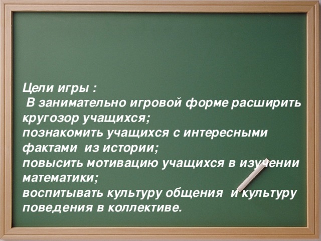 Цели игры :  В занимательно игровой форме расширить кругозор учащихся;  познакомить учащихся с интересными фактами из истории;  повысить мотивацию учащихся в изучении математики;  воспитывать культуру общения и культуру поведения в коллективе.