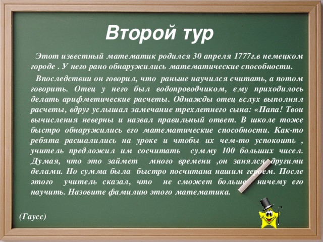 Второй тур  Этот известный математик родился 30 апреля 1777г.в немецком городе . У него рано обнаружились математические способности.  Впоследствии он говорил, что раньше научился считать, а потом говорить. Отец у него был водопроводчиком, ему приходилось делать арифметические расчеты. Однажды отец вслух выполнял расчеты, вдруг услышал замечание трехлетнего сына: «Папа! Твои вычисления неверны и назвал правильный ответ. В школе тоже быстро обнаружились его математические способности. Как-то ребята расшалились на уроке и чтобы их чем-то успокоить , учитель предложил им сосчитать сумму 100 больших чисел. Думая, что это займет много времени ,он занялся другими делами. Но сумма была быстро посчитана нашим героем. После этого учитель сказал, что не сможет больше ничему его научить. Назовите фамилию этого математика.  (Гаусс)