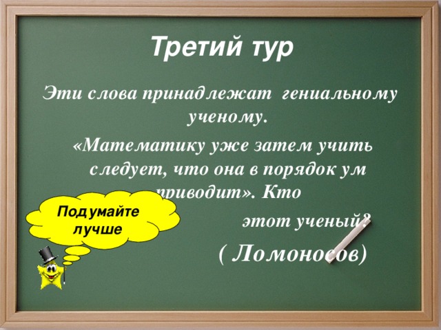 Третий тур Эти слова принадлежат гениальному ученому.  «Математику уже затем учить следует, что она в порядок ум приводит». Кто  этот ученый?  ( Ломоносов)  Подумайте лучше