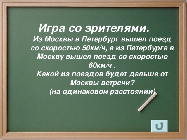 Игра со зрителями.  Из Москвы в Петербург вышел поезд  со скоростью 50км / ч, а из Петербурга в Москву вышел поезд со скоростью 60км / ч .  Какой из поездов будет дальше от Москвы встречи?  (на одинаковом расстоянии)