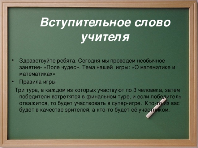 Вступительное слово  учителя  Здравствуйте ребята. Сегодня мы проведем необычное занятие- «Поле чудес». Тема нашей игры: «О математике и математиках» Правила игры  Три тура, в каждом из которых участвуют по 3 человека, затем победители встретятся в финальном туре, и если победитель отважится, то будет участвовать в супер-игре. Кто-то из вас будет в качестве зрителей, а кто-то будет её участником.