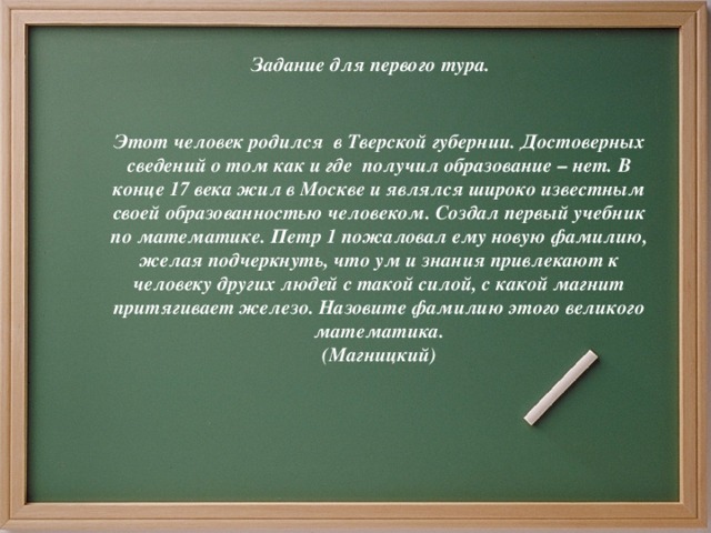 Задание для первого тура.      Этот человек родился в Тверской губернии. Достоверных сведений о том как и где получил образование – нет. В конце 17 века жил в Москве и являлся широко известным своей образованностью человеком. Создал первый учебник по математике. Петр 1 пожаловал ему новую фамилию, желая подчеркнуть, что ум и знания привлекают к человеку других людей с такой силой, с какой магнит притягивает железо. Назовите фамилию этого великого математика.  (Магницкий)