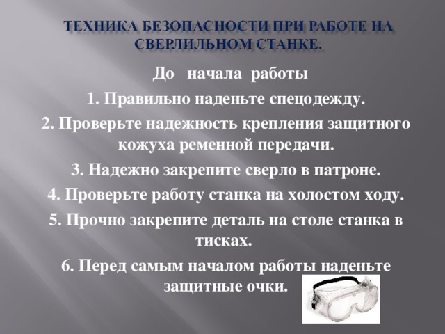 До начала работы 1. Правильно наденьте спецодежду. 2. Проверьте надежность крепления защитного кожуха ременной передачи. 3. Надежно закрепите сверло в патроне. 4. Проверьте работу станка на холостом ходу. 5. Прочно закрепите деталь на столе станка в тисках. 6. Перед самым началом работы наденьте защитные очки.