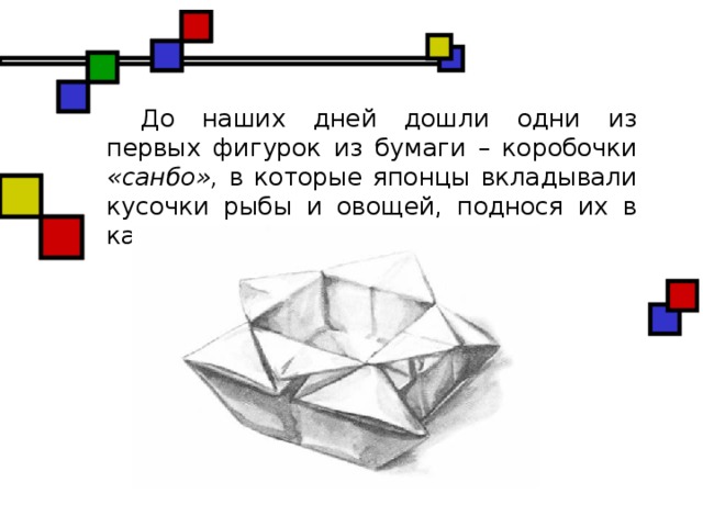 До наших дней дошли одни из первых фигурок из бумаги – коробочки «санбо», в которые японцы вкладывали кусочки рыбы и овощей, поднося их в качестве жертвоприношений.