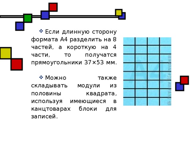 Если длинную сторону формата А4 разделить на 8 частей, а короткую на 4 части, то получатся прямоугольники 37×53 мм. Можно также складывать модули из половины квадрата, используя имеющиеся в канцтоварах блоки для записей.