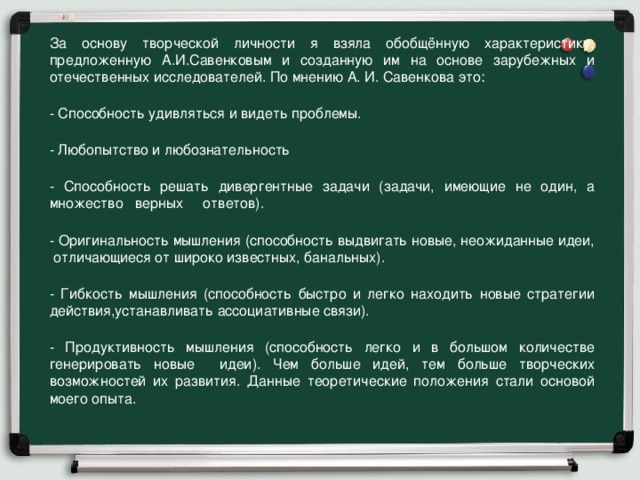 За основу творческой личности я взяла обобщённую характеристику, предложенную А.И.Савенковым и созданную им на основе зарубежных и отечественных исследователей. По мнению А. И. Савенкова это: - Способность удивляться и видеть проблемы. - Любопытство и любознательность - Способность решать дивергентные задачи (задачи, имеющие не один, а множество верных ответов). - Оригинальность мышления (способность выдвигать новые, неожиданные идеи, отличающиеся от широко известных, банальных). - Гибкость мышления (способность быстро и легко находить новые стратегии действия,устанавливать ассоциативные связи). - Продуктивность мышления (способность легко и в большом количестве генерировать новые идеи). Чем больше идей, тем больше творческих возможностей их развития. Данные теоретические положения стали основой моего опыта.