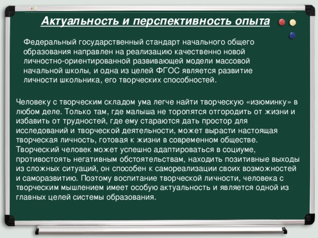 Актуальность и перспективность опыта      Федеральный государственный стандарт начального общего образования направлен на реализацию качественно новой личностно-ориентированной развивающей модели массовой начальной школы, и одна из целей ФГОС является развитие личности школьника, его творческих способностей. Человеку с творческим складом ума легче найти творческую «изюминку» в любом деле. Только там, где малыша не торопятся отгородить от жизни и избавить от трудностей, где ему стараются дать простор для исследований и творческой деятельности, может вырасти настоящая творческая личность, готовая к жизни в современном обществе. Творческий человек может успешно адаптироваться в социуме, противостоять негативным обстоятельствам, находить позитивные выходы из сложных ситуаций, он способен к самореализации своих возможностей и саморазвитию. Поэтому воспитание творческой личности, человека с творческим мышлением имеет особую актуальность и является одной из главных целей системы образования.