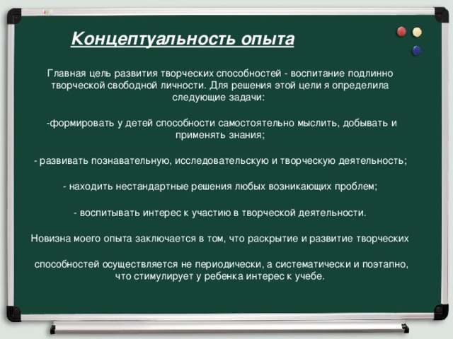 Концептуальность опыта Главная цель развития творческих способностей - воспитание подлинно творческой свободной личности. Для решения этой цели я определила следующие задачи:  -формировать у детей способности самостоятельно мыслить, добывать и применять знания; - развивать познавательную, исследовательскую и творческую деятельность; - находить нестандартные решения любых возникающих проблем; - воспитывать интерес к участию в творческой деятельности. Новизна моего опыта заключается в том, что раскрытие и развитие творческих  способностей осуществляется не периодически, а систематически и поэтапно, что стимулирует у ребенка интерес к учебе.