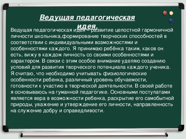 Ведущая педагогическая идея. Ведущая педагогическая идея – развитие целостной гармоничной личности школьника,формирование творческих способностей в соответствии с индивидуальными возможностями и особенностями каждого. Я принимаю ребёнка таким, каков он есть, вижу в каждом личность со своими особенностями и характером. В связи с этим особое внимание уделяю созданию условий для развития творческого потенциала каждого ученика. Я считаю, что необходимо учитывать физиологические особенности ребенка, различный уровень обучаемости, готовности к участию в творческой деятельности. В своей работе я основываюсь на гуманной педагогике. Основными постулатами является вера в возможности ребенка, раскрытие его самобытной природы, уважение и утверждение его личности, направленность на служение добру и справедливости.