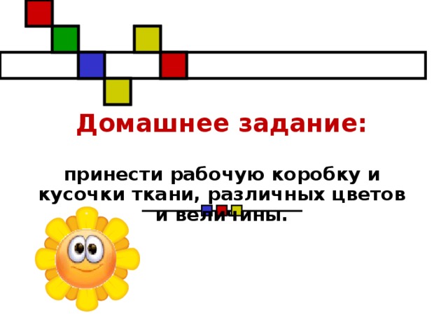 Домашнее задание:    принести рабочую коробку и кусочки ткани, различных цветов и величины.