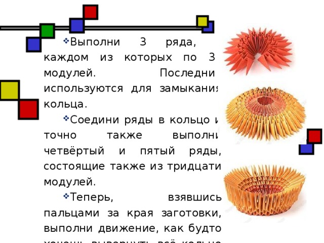 Выполни 3 ряда, в каждом из которых по 30 модулей. Последние используются для замыкания кольца. Соедини ряды в кольцо и точно также выполни четвёртый и пятый ряды, состоящие также из тридцати модулей. Теперь, взявшись пальцами за края заготовки, выполни движение, как будто хочешь вывернуть всё кольцо наизнанку. Должна получиться вот такая форма. Сверху она напоминает стадион.