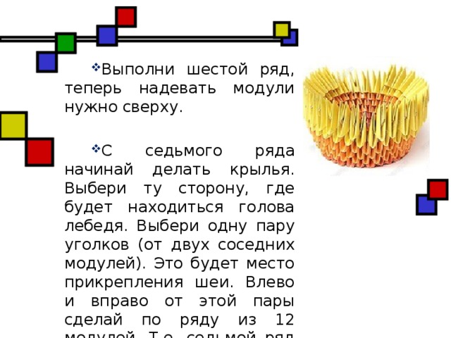 Выполни шестой ряд, теперь надевать модули нужно сверху. С седьмого ряда начинай делать крылья. Выбери ту сторону, где будет находиться голова лебедя. Выбери одну пару уголков (от двух соседних модулей). Это будет место прикрепления шеи. Влево и вправо от этой пары сделай по ряду из 12 модулей. Т.е. седьмой ряд составит 24 модуля и имеет два промежутка.