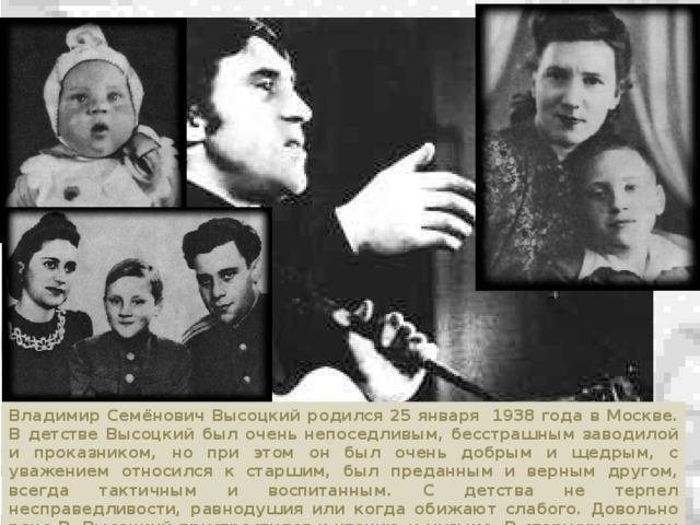 Владимир Семёнович Высоцкий родился 25 января  1938 года в Москве. В детстве Высоцкий был очень непоседливым, бесстрашным заводилой и проказником, но при этом он был очень добрым и щедрым, с уважением относился к старшим, был преданным и верным другом, всегда тактичным и воспитанным. С детства не терпел несправедливости, равнодушия или когда обижают слабого. Довольно рано В. Высоцкий пристрастился к чтению и музыке. В старших классах у него проявилась тяга к творчеству, к сочинительству, он начал посещать драмкружок.