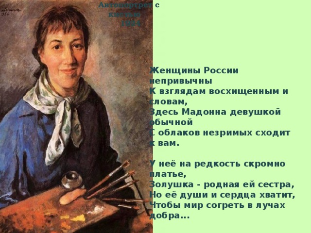 Автопортрет с кистью  1924 Женщины России непривычны  К взглядам восхищенным и словам,  Здесь Мадонна девушкой обычной  С облаков незримых сходит к вам.   У неё на редкость скромно платье,  Золушка - родная ей сестра,  Но её души и сердца хватит,  Чтобы мир согреть в лучах добра...