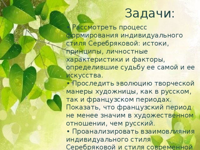 Задачи: • Рассмотреть процесс формирования индивидуального стиля Серебряковой: истоки, принципы, личностные характеристики и факторы, определившие судьбу ее самой и ее искусства. • Проследить эволюцию творческой манеры художницы, как в русском, так и французском периодах. Показать, что французский период не менее значим в художественном отношении, чем русский. • Проанализировать взаимовлияния индивидуального стиля Серебряковой и стиля современной ей эпохи.