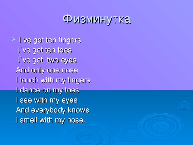 Физминутка I`ve got ten fingers  I`ve got ten toes  I`ve got two eyes  And only one nose  I touch with my fingers  I dance on my toes  I see with my eyes  And everybody knows  I smell with my nose .