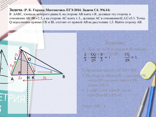 Задача . (Р. К. Гордин. Математика. ЕГЭ-2014. Задача С4. №6.14)  В ∆ АВС, площадь которого равна 6, на стороне АВ взята т.К, делящая эту сторону в отношении АК:ВК=2:3, а на стороне АС взята т. L, делящая АС в отношенииAL:LС=5:3. Точка Q пересечения прямых СК и ВL отстоит от прямой АВ на расстояние 1,5. Найти сторону АВ.    Решение: Для тр. АСК и секущей ВL найдем отношение CQ:QK. 2. Проведем высоту СР. СР// QH. 3. По теореме Фалеса Н – середина РК, тогда QH-средняя линия СРК, значит СР=3. 4. S (АВС) =0,5 АВ•СР, тогда АВ=2S(АВС) :СР=4. Ответ: АВ = 4. С 3y L Q 5y Р В К 3x H 2x А