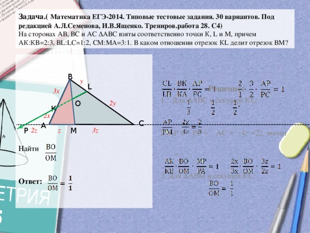 Задача.( Математика ЕГЭ-2014. Типовые тестовые задания. 30 вариантов. Под редакцией А.Л.Семенова, И.В.Ященко. Трениров.работа 28. С4)  На сторонах АВ, ВС и АС ∆АВС взяты соответственно точки К, L и М, причем  АК:КВ=2:3, ВL:LС=1:2, СМ:МА=3:1. В каком отношении отрезок КL делит отрезок ВМ? Решение: Для ∆АВС и секущей КL: 2. АР = РС = АС = 4 z = 2 z, значит  = Найти 3. Для ∆АВМ и секущей КL: Ответ: В у L 3х О 2у К 2х С А Р М z 2z 3z