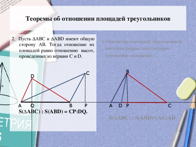 Теоремы об отношении площадей треугольников 3.Отношение площадей треугольников, 2. Пусть ∆АВС и ∆АВD имеют общую сторону АВ. Тогда отношение их площадей равно отношению высот, проведенных из вершин С и D.  имеющих равные высоты равно  отношению оснований: S(∆АВС) : S(АВD) = СР:DQ. S(∆АВС) : S(АВD) =AC:АD. В С D D С P А Q А В P