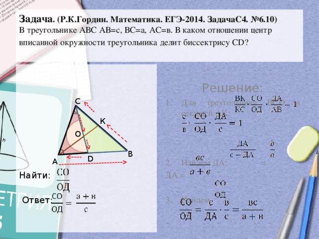 Задача . (Р.К.Гордин. Математика. ЕГЭ-2014. ЗадачаС4. №6.10)  В треугольнике АВС АВ=с, ВС=а, АС=в. В каком отношении центр вписанной окружности треугольника делит биссектрису СD?    Решение: Для треугольника ВСD и секущей АК: Найдем ДА: = ДА = Найти:  Ответ: 3. Найдем : С К О В D А