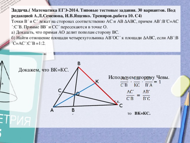 Задача.( Математика ЕГЭ-2014. Типовые тестовые задания. 30 вариантов. Под редакцией А.Л.Семенова, И.В.Ященко. Трениров.работа 10. С4)  Точки В´ и С´ лежат на сторонах соответственно АС и АВ ∆АВС, причем АВ´:В´С=АС´:С´В. Прямые ВВ´ и СС´ пересекаются в точке О.   а) Доказать, что прямая АО делит пополам сторону ВС.   б) Найти отношение площади четырехугольника АВ´ОС´ к площади ∆АВС, если АВ´:В´С=АС´:С´В =1:2.    Докажем, что ВК=КС.  Используем теорему Чевы.  т.к.  то ВК=КС. В К С´ О С В´ А