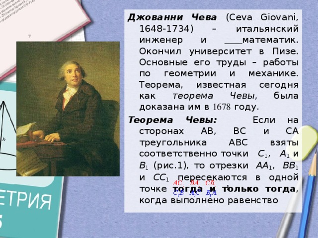 Джованни Чева  (Ceva Giovani, 1648-1734) – итальянский инженер и  математик. Окончил университет в Пизе. Основные его труды – работы по геометрии и механике. Теорема, известная сегодня как теорема Чевы , была доказана им в 1678 году. Теорема Чевы:  Если на сторонах AB, BC и CA треугольника ABC взяты соответственно точки   C 1 ,   A 1  и B 1 (рис.1), то отрезки  AA 1 ,  BB 1 и CC 1 пересекаются в одной точке тогда и только тогда , когда выполнено равенство