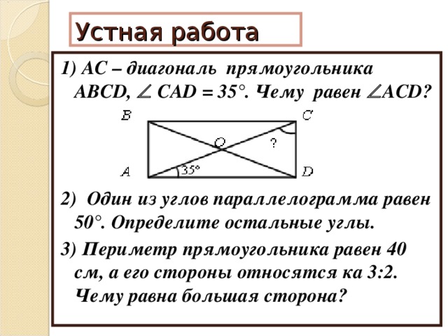 Устная работа 1) АС – диагональ прямоугольника ABCD,   CAD = 35 °. Чему равен  ACD? 2) Один из углов параллелограмма равен 50°. Определите остальные углы. 3) Периметр прямоугольника равен 40 см, а его стороны относятся ка 3:2. Чему равна большая сторона?