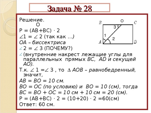 Задача № 28  Решение. О Р = (АВ+ВС) · 2  1 =  2 (так как … ) ОА – биссектриса 2 =  3 (ПОЧЕМУ?) (внутренние накрест лежащие углы для параллельных прямых ВС, АD и секущей АО). Т.к.  1 =  3 , то   АОВ – равнобедренный, значит , АВ = ВО = 10 см. ВО = ОС (по условию) и ВО = 10 (см), тогда ВС = ВО + ОС = 10 см + 10 см = 20 (см).  Р = (АВ+ВС) · 2 = (10+20) · 2 =60(см) Ответ: 60 см. О 3 1 2