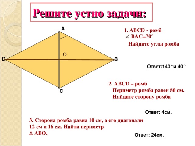 Решите устно задачи: А 1. АВС D - ромб    ВАС= 7 0 °  Найдите углы ромба О D В Ответ:1 4 0 ° и 4 0 ° 2. АВС D – ромб  Периметр ромба равен 80 см.  Найдите сторону ромба С Ответ: 4см. 3. Сторона ромба равна 10 см, а его диагонали 12 см и 16 см. Найти периметр    AB О. Ответ: 24см.