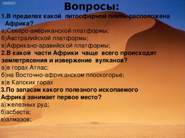 Вопросы: В пределах какой литосферной плиты расположена В пределах какой литосферной плиты расположена  Африка? а)Северо-американской платформы; б)Австралийской платформы; в)Африкано-аравийской платформы; 2.В какой части Африки чаще всего происходят землетрясения и извержение вулканов? а)в горах Атлас; б)на Восточно-африканском плоскогорье; в)в Капских горах 3.По запасам какого полезного ископаемого Африка занимает первое место? а)железных руд; б)асбеста; в)алмазов;