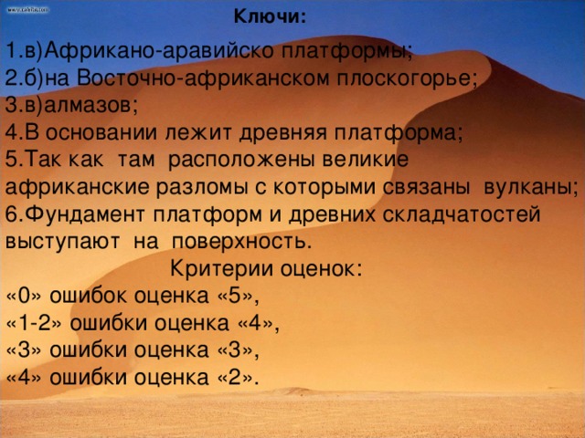 Ключи: 1.в)Африкано-аравийско платформы; 2.б)на Восточно-африканском плоскогорье; 3.в)алмазов; 4.В основании лежит древняя платформа; 5.Так как там расположены великие африканские разломы с которыми связаны вулканы; 6. Фундамент платформ и древних складчатостей выступают на поверхность.  Критерии оценок: «0» ошибок оценка «5», «1-2» ошибки оценка «4», «3» ошибки оценка «3», «4» ошибки оценка «2».