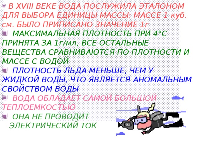 В XVIII ВЕКЕ ВОДА ПОСЛУЖИЛА ЭТАЛОНОМ ДЛЯ ВЫБОРА ЕДИНИЦЫ МАССЫ: МАССЕ 1 куб. см. БЫЛО ПРИПИСАНО ЗНАЧЕНИЕ 1г  МАКСИМАЛЬНАЯ ПЛОТНОСТЬ ПРИ 4 ° С ПРИНЯТА ЗА 1г/мл, ВСЕ ОСТАЛЬНЫЕ ВЕЩЕСТВА СРАВНИВАЮТСЯ ПО ПЛОТНОСТИ И МАССЕ С ВОДОЙ  ПЛОТНОСТЬ ЛЬДА МЕНЬШЕ, ЧЕМ У ЖИДКОЙ ВОДЫ, ЧТО ЯВЛЯЕТСЯ АНОМАЛЬНЫМ СВОЙСТВОМ ВОДЫ  ВОДА ОБЛАДАЕТ САМОЙ БОЛЬШОЙ ТЕПЛОЕМКОСТЬЮ  ОНА НЕ ПРОВОДИТ