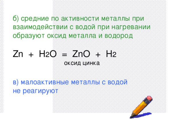 б) средние по активности металлы при взаимодействии с водой при нагревании образуют оксид металла и водород Zn + H 2 O = ZnO + H 2 ⁭  оксид цинка в) малоактивные металлы с водой не реагируют