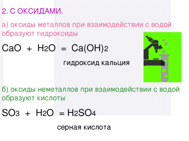 2. С ОКСИДАМИ. а) оксиды металлов при взаимодействии с водой образуют гидроксиды CaO + H 2 O = Ca(OH) 2  гидроксид кальция б) оксиды неметаллов при взаимодействии с водой образуют кислоты SO 3 + H 2 O = H 2 SO 4  серная кислота