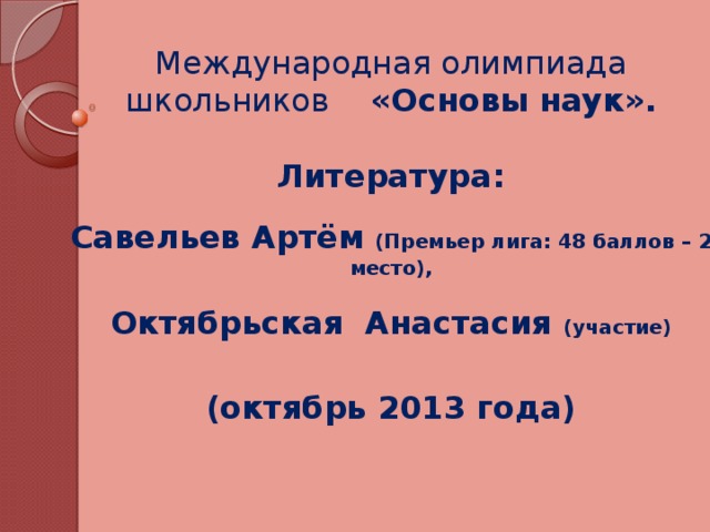 Международная олимпиада школьников «Основы наук».  Литература:  Савельев Артём (Премьер лига: 48 баллов – 2 место),  Октябрьская Анастасия (участие)  (октябрь 2013 года)