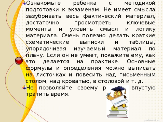 Ознакомьте ребенка с методикой подготовки к экзаменам. Не имеет смысла зазубривать весь фактический материал, достаточно просмотреть ключевые моменты и уловить смысл и логику материала. Очень полезно делать краткие схематические выписки и таблицы, упорядочивая изучаемый материал по плану. Если он не умеет, покажите ему, как это делается на практике. Основные формулы и определения можно выписать на листочках и повесить над письменным столом, над кроватью, в столовой и т. д. Не позволяйте своему ребёнку впустую тратить время. Ознакомьте ребенка с методикой подготовки к экзаменам. Не имеет смысла зазубривать весь фактический материал, достаточно просмотреть ключевые моменты и уловить смысл и логику материала. Очень полезно делать краткие схематические выписки и таблицы, упорядочивая изучаемый материал по плану. Если он не умеет, покажите ему, как это делается на практике. Основные формулы и определения можно выписать на листочках и повесить над письменным столом, над кроватью, в столовой и т. д. Не позволяйте своему ребёнку впустую тратить время.