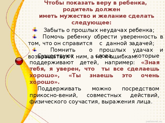 Чтобы показать веру в ребенка, родитель должен  иметь мужество и желание сделать следующее:  Забыть о прошлых неудачах ребенка;  Забыть о прошлых неудачах ребенка;  Помочь ребенку обрести уверенность в том, что он справится с данной задачей;  Помнить о прошлых удачах и возвращаться к ним, а не к ошибкам.  Помочь ребенку обрести уверенность в том, что он справится с данной задачей;  Помнить о прошлых удачах и возвращаться к ним, а не к ошибкам. Существуют слова, которые поддерживают детей, например: «Зная тебя, я уверен, что ты все сделаешь хорошо», «Ты знаешь это очень хорошо». Поддерживать можно посредством прикосно-вений, совместных действий, физического соучастия, выражения лица.