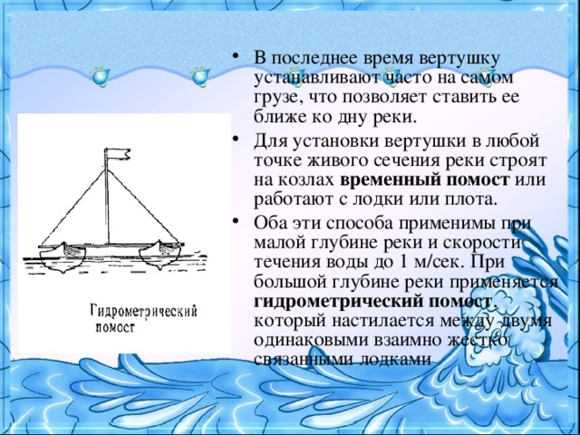 В последнее время вертушку устанавливают часто на самом грузе, что позволяет ставить ее ближе ко дну реки. Для установки вертушки в любой точке живого сечения реки строят на козлах временный помост или работают с лодки или плота. Оба эти способа применимы при малой глубине реки и скорости течения воды до 1 м/сек. При большой глубине реки применяется гидрометрический помост , который настилается между двумя одинаковыми взаимно жестко связанными лодками