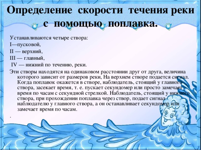 Определение скорости течения реки с помощью поплавка. Устанавливаются четыре створа: I—пусковой, II — верхний, III — главный,  IV — нижний по течению, реки. Эти створы находятся на одинаковом расстоянии друг от друга, величина которого зависит от размеров реки, На верхнем створе подается сигнал. Когда поплавок окажется в створе, наблюдатель, стоящий у главного створа, засе­кает время, т. е. пускает секундомер или просто замеча­ет время по часам с секундной стрелкой. Наблюдатель, стоящий у нижнего створа, при прохождении поплавка через створ, подает сигнал наблюдателю у главного створа, а он останавливает секундомер или замечает время по часам. .