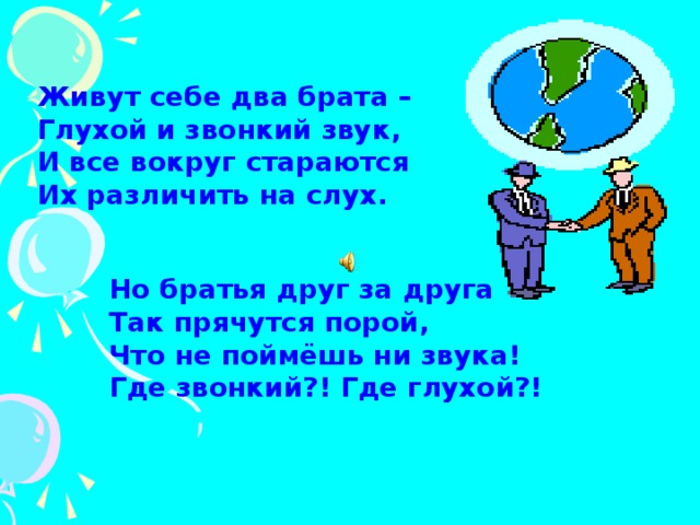 Живут себе два брата –  Глухой и звонкий звук,  И все вокруг стараются  Их различить на слух. Но братья друг за друга  Так прячутся порой,  Что не поймёшь ни звука!  Где звонкий?! Где глухой?!