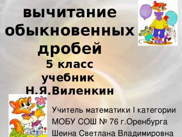 Сложение и вычитание обыкновенных дробей  5 класс  учебник Н.Я.Виленкин Учитель математики I категории МОБУ СОШ № 76 г.Оренбурга Шеина Светлана Владимировна