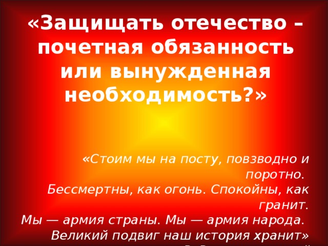 «Защищать отечество – почетная обязанность или вынужденная необходимость?» « Стоим мы на посту, повзводно и поротно.  Бессмертны, как огонь. Спокойны, как гранит.  Мы — армия страны. Мы — армия народа.  Великий подвиг наш история хранит»  Р. Рождественск ий