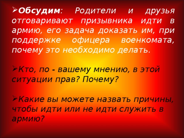 Обсудим : Родители и друзья отговаривают призывника идти в армию, его задача доказать им, при поддержке офицера военкомата, почему это необходимо делать.  Кто, по - вашему мнению, в этой ситуации прав? Почему?  Какие вы можете назвать причины, чтобы идти или не идти служить в армию?