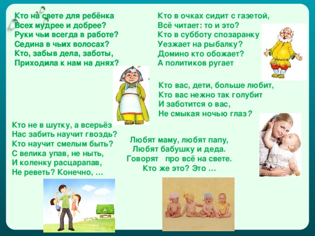 Кто на свете для ребёнка Всех мудрее и добрее? Руки чьи всегда в работе? Седина в чьих волосах? Кто, забыв дела, заботы, Приходила к нам на днях? Кто на свете для ребёнка Всех мудрее и добрее? Руки чьи всегда в работе? Седина в чьих волосах? Кто, забыв дела, заботы, Приходила к нам на днях? Кто в очках сидит с газетой, Всё читает: то и это? Кто в субботу спозаранку Уезжает на рыбалку? Домино кто обожает? А политиков ругает ? Кто вас, дети, больше любит,  Кто вас нежно так голyбит  И заботится о вас,  Hе смыкая ночью глаз ?  Кто не в шутку, а всерьёз  Нас забить научит гвоздь?  Кто научит смелым быть?  С велика упав, не ныть,  И коленку расцарапав,  Не реветь? Конечно, … Любят маму, любят папу, Любят бабушку и деда. Говорят про всё на свете. Кто же это? Это …