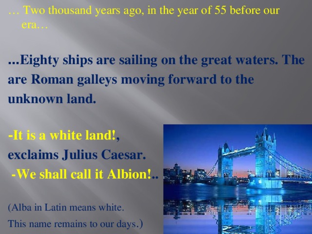 … Two thousand years ago, in the year of 55 before our era… … Eighty ships are sailing on the great waters. The are Roman galleys moving forward to the unknown land.  - It is a white land! ,  exclaims Julius Caesar.  -We shall call it Albion! .. (Alba in Latin means white. This name remains to our days .)